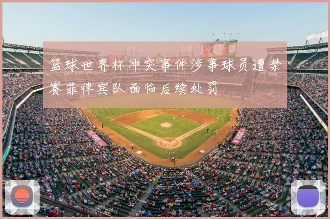 篮球世界杯冲突事件涉事球员遭禁赛菲律宾队面临后续处罚