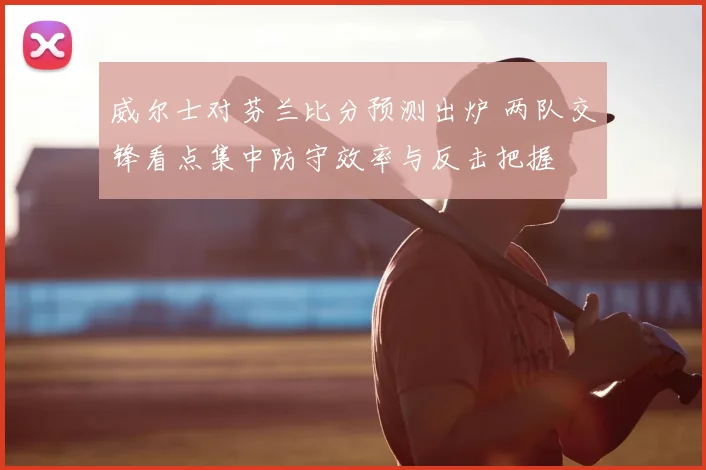 威尔士对芬兰比分预测出炉 两队交锋看点集中防守效率与反击把握