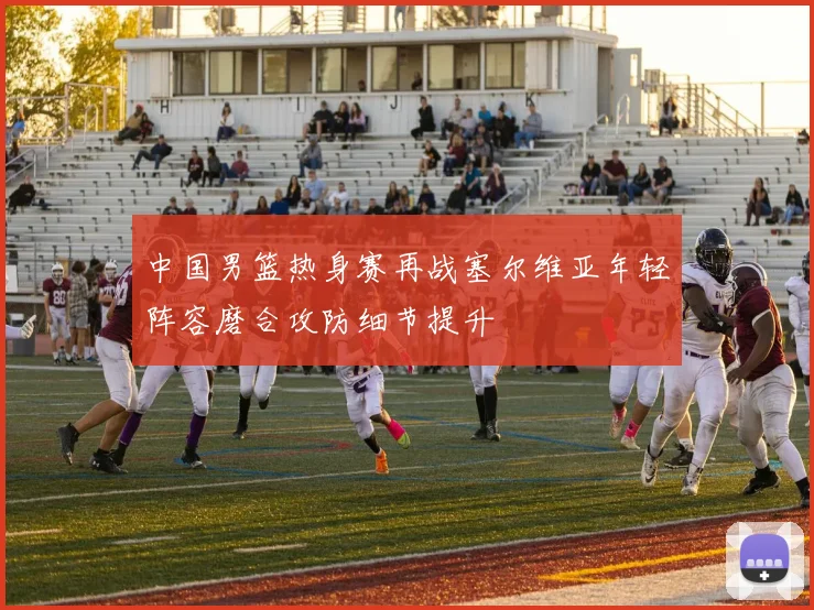 中国男篮热身赛再战塞尔维亚年轻阵容磨合攻防细节提升