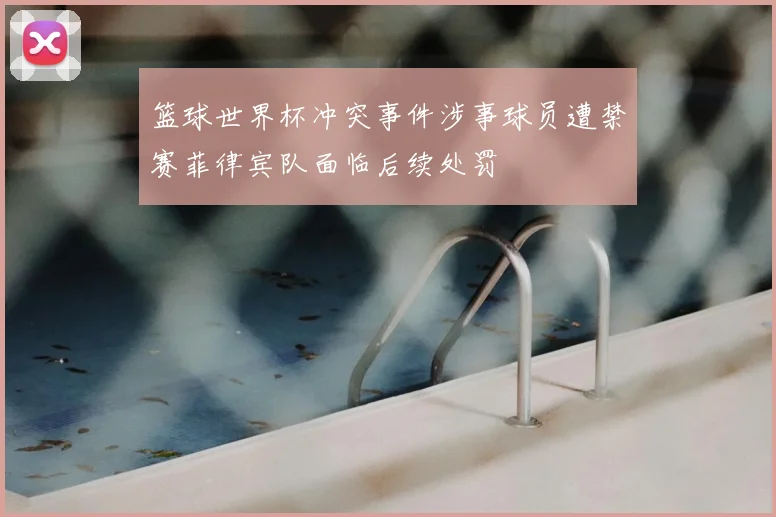 篮球世界杯冲突事件涉事球员遭禁赛菲律宾队面临后续处罚