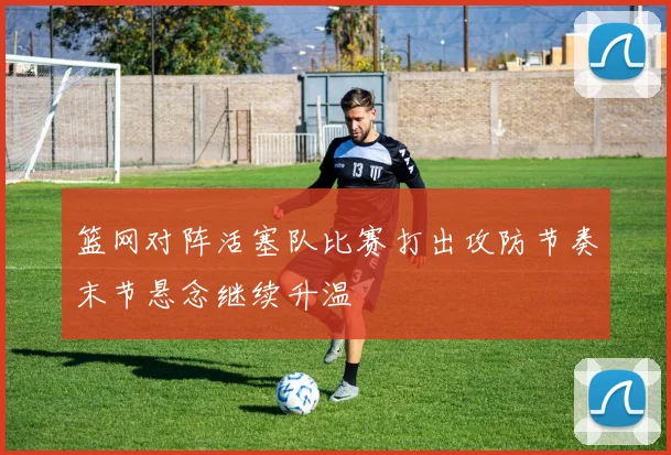 篮网对阵活塞队比赛打出攻防节奏末节悬念继续升温