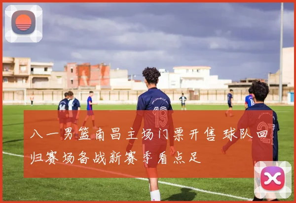 八一男篮南昌主场门票开售 球队回归赛场备战新赛季看点足