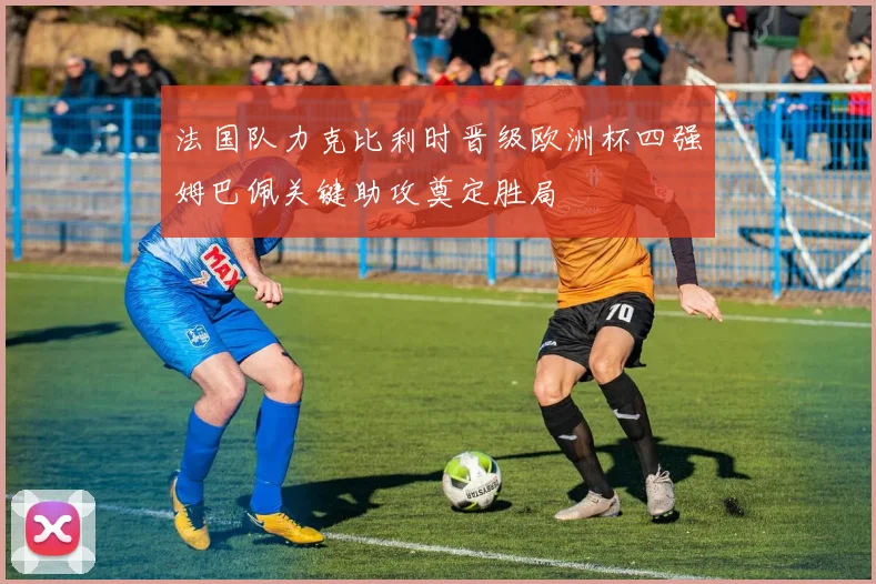 法国队力克比利时晋级欧洲杯四强姆巴佩关键助攻奠定胜局