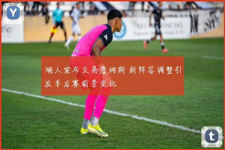 湖人宣布交易詹姆斯 新阵容调整引发季后赛前景变化