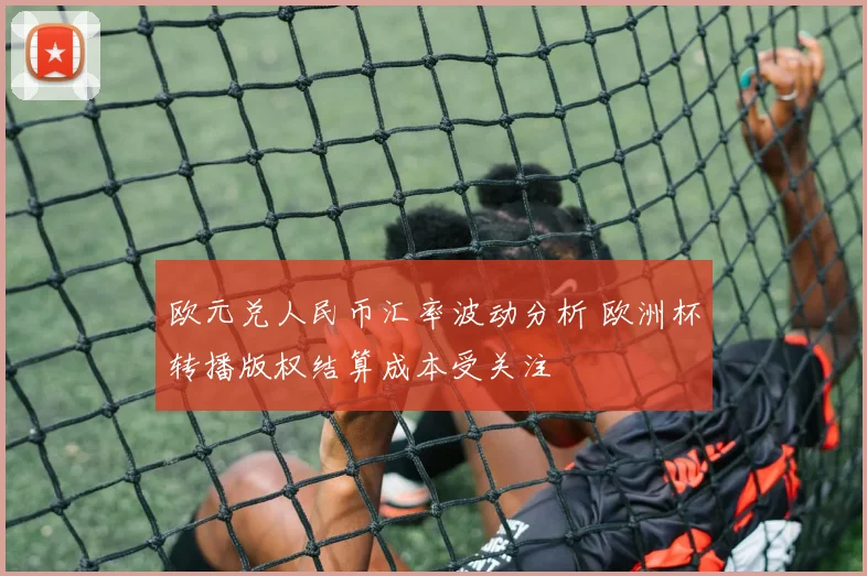 欧元兑人民币汇率波动分析 欧洲杯转播版权结算成本受关注