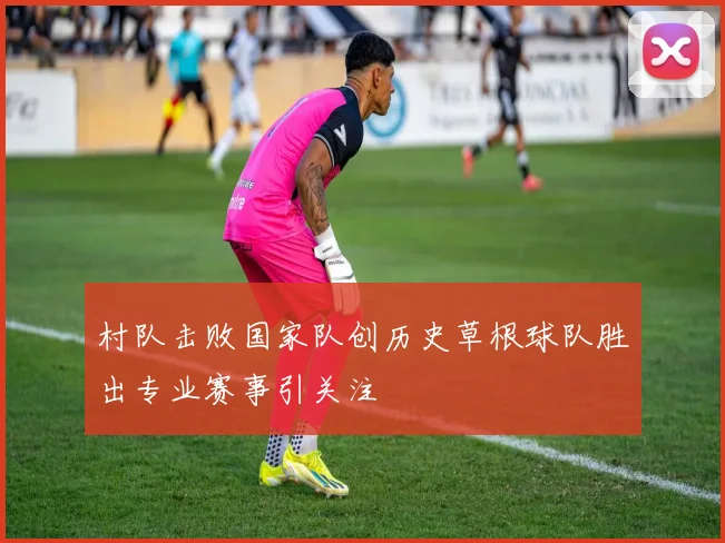 村队击败国家队创历史草根球队胜出专业赛事引关注