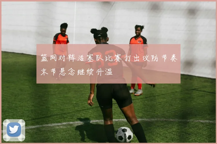 篮网对阵活塞队比赛打出攻防节奏末节悬念继续升温