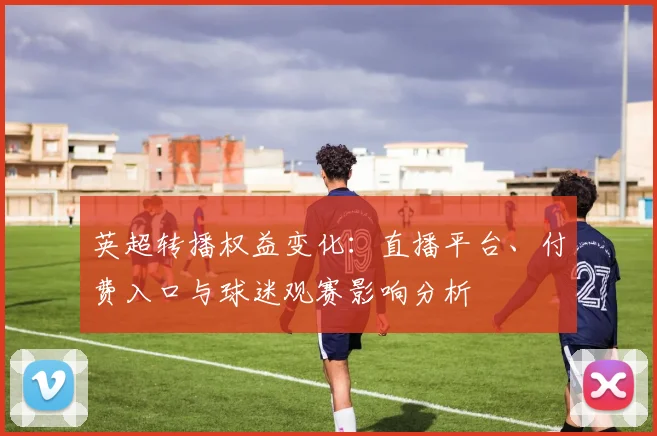 英超转播权益变化：直播平台、付费入口与球迷观赛影响分析