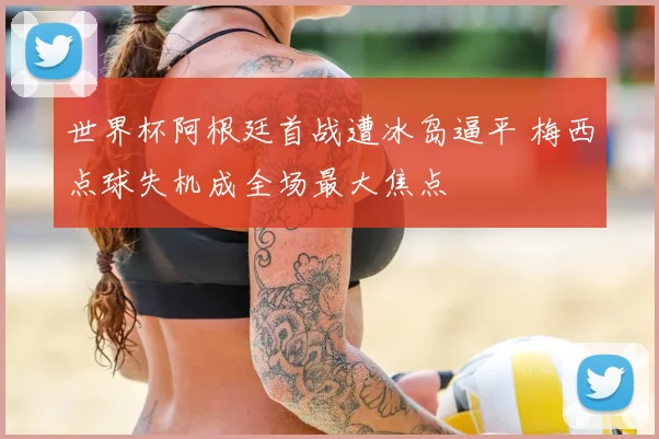 世界杯阿根廷首战遭冰岛逼平 梅西点球失机成全场最大焦点