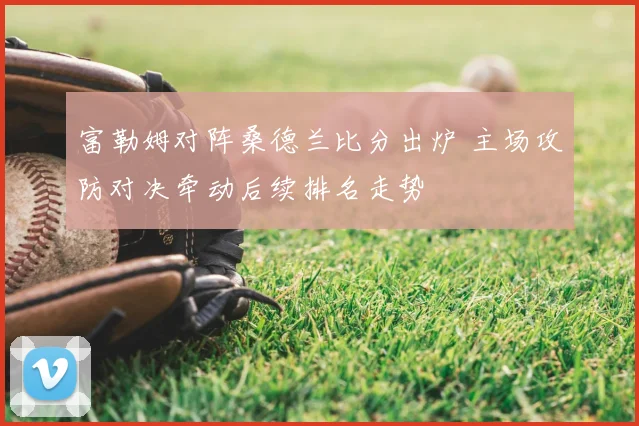 富勒姆对阵桑德兰比分出炉 主场攻防对决牵动后续排名走势