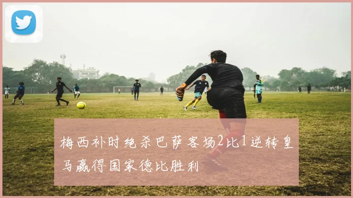 梅西补时绝杀巴萨客场2比1逆转皇马赢得国家德比胜利