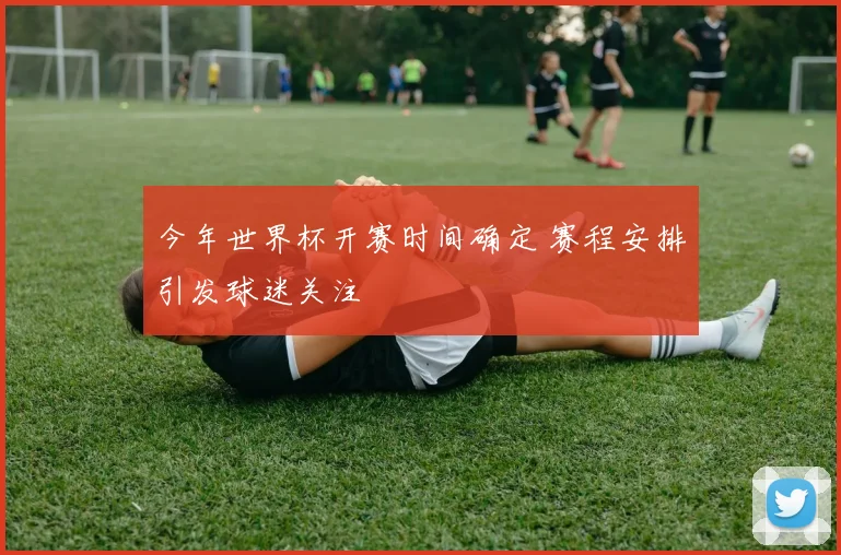 今年世界杯开赛时间确定 赛程安排引发球迷关注