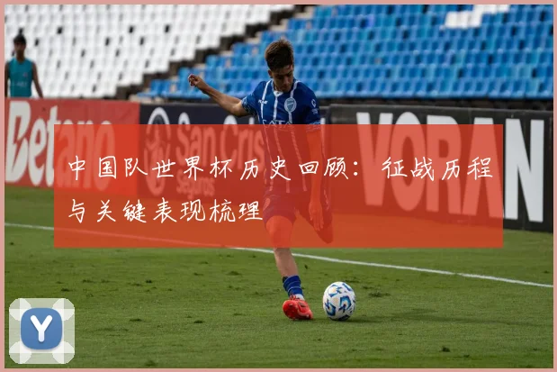 中国队世界杯历史回顾：征战历程与关键表现梳理