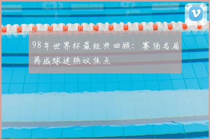 98年世界杯最经典回顾：赛场名局再成球迷热议焦点