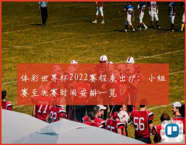 体彩世界杯2022赛程表出炉:小组赛至决赛时间安排一览