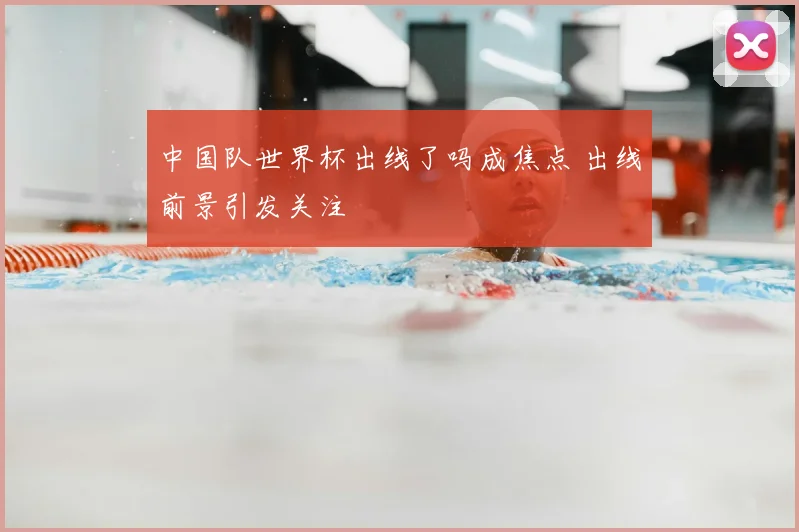 中国队世界杯出线了吗成焦点 出线前景引发关注