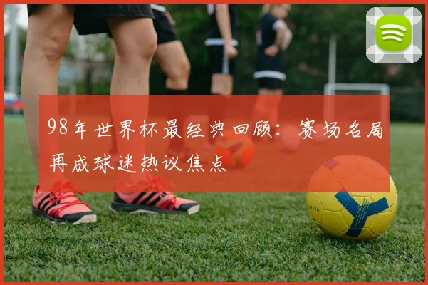 98年世界杯最经典回顾:赛场名局再成球迷热议焦点