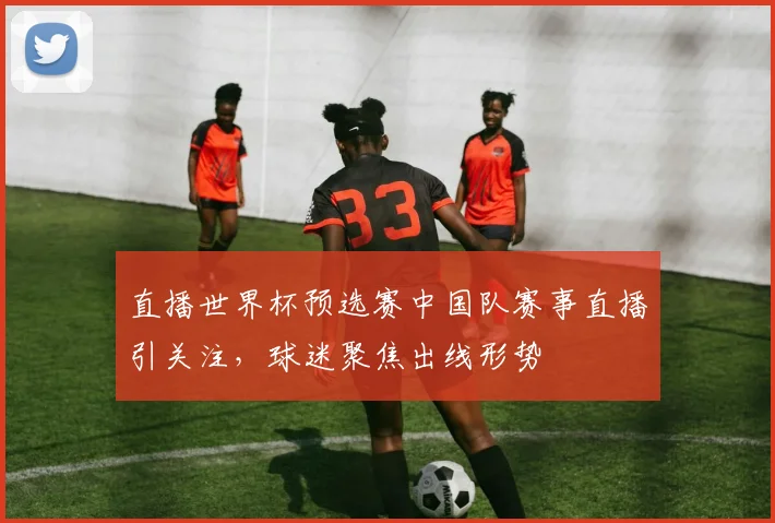 直播世界杯预选赛中国队赛事直播引关注，球迷聚焦出线形势