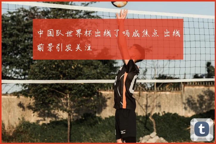 中国队世界杯出线了吗成焦点 出线前景引发关注