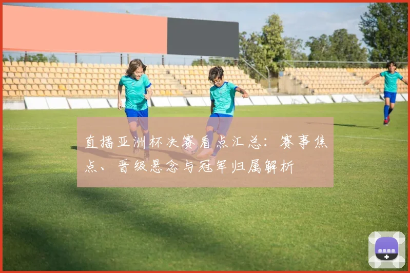 直播亚洲杯决赛看点汇总:赛事焦点、晋级悬念与冠军归属解析