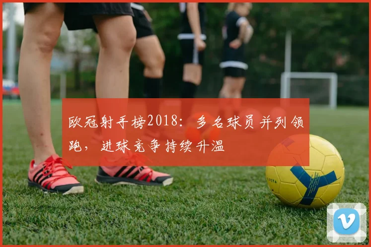 欧冠射手榜2018:多名球员并列领跑,进球竞争持续升温